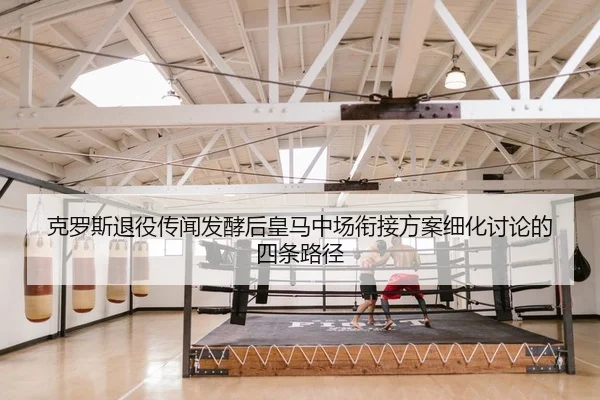 克罗斯退役传闻发酵后皇马中场衔接方案细化讨论的四条路径